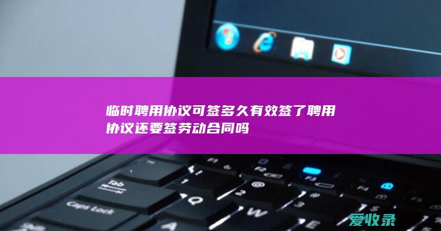 临时聘用协议可签多久有效 签了聘用协议还要签劳动合同吗