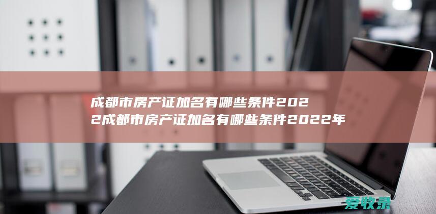 成都市房产证加名有哪些条件2022 成都市房产证加名有哪些条件2022年