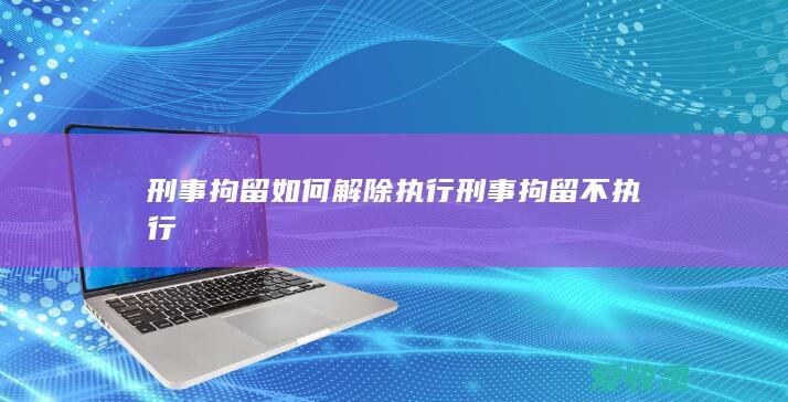 刑事拘留如何解除执行 刑事拘留不执行