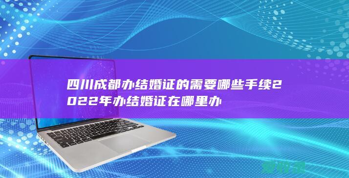 四川成都办结婚证的需要哪些手续2022年 办结婚证在哪里办