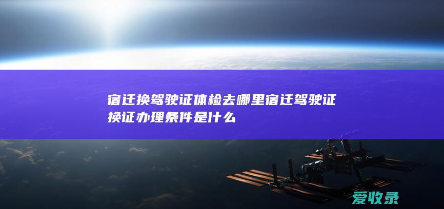 宿迁换驾驶证体检去哪里 宿迁驾驶证换证办理条件是什么