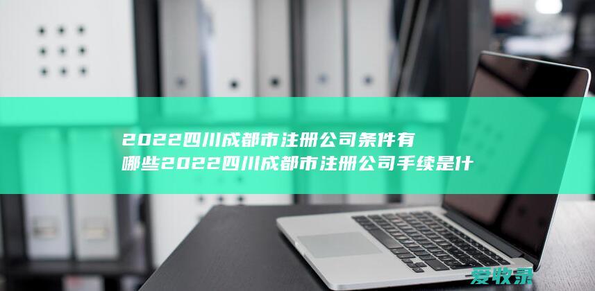 2022四川成都市注册公司条件有哪些 2022四川成都市注册公司手续是什么