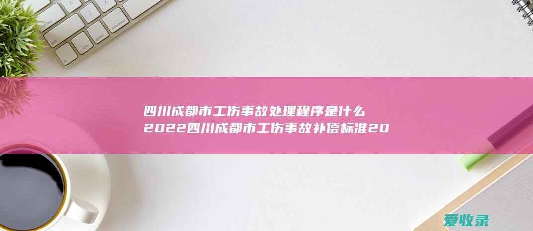 四川成都市工伤事故处理程序是什么2022 四川成都市工伤事故补偿标准2022