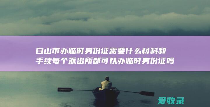 白山市办临时身份证需要什么材料和手续 每个派出所都可以办临时身份证吗