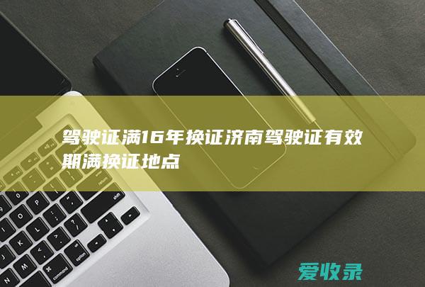 驾驶证满16年换证 济南驾驶证有效期满换证地点