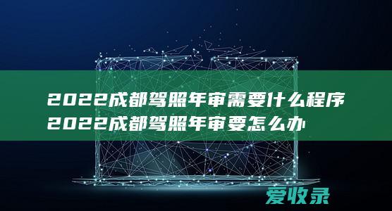 2022成都驾照年审需要什么程序 2022成都驾照年审要怎么办