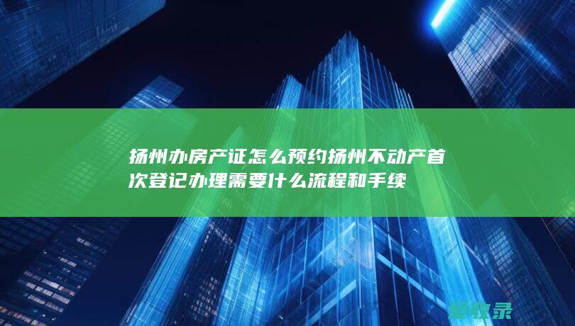 扬州办房产证怎么预约 扬州不动产首次登记办理需要什么流程和手续