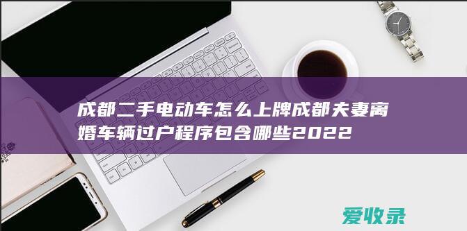 成都二手电动车怎么上牌 成都夫妻离婚车辆过户程序包含哪些2022