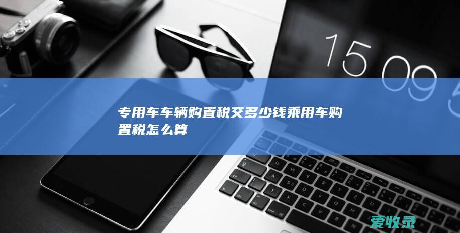 专用车车辆购置税交多少钱 乘用车购置税怎么算