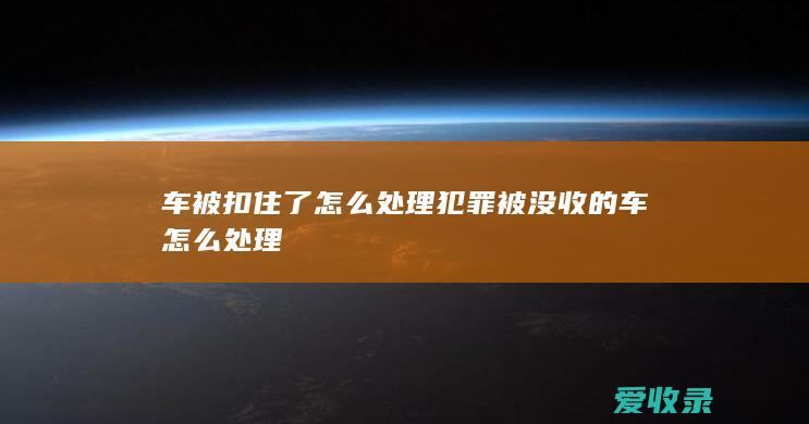 车被扣住了怎么处理 犯罪被没收的车怎么处理