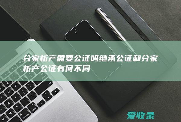 分家析产需要公证吗 继承公证和分家析产公证有何不同