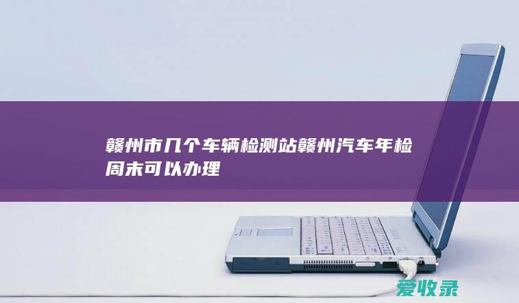 赣州市几个车辆检测站 赣州汽车年检周末可以办理