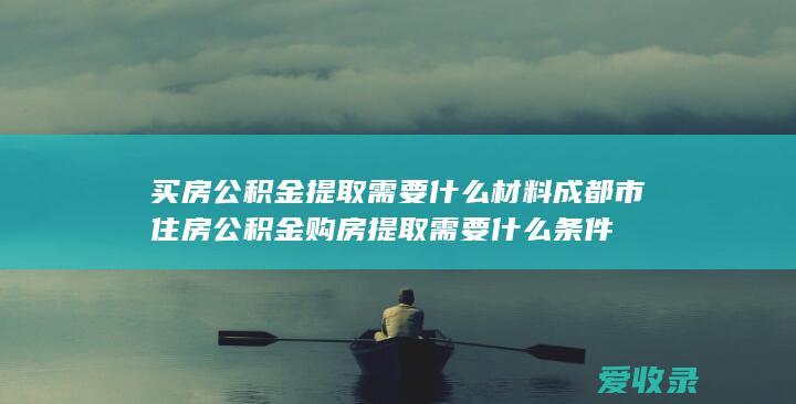 买房公积金提取需要什么材料 成都市住房公积金购房提取需要什么条件