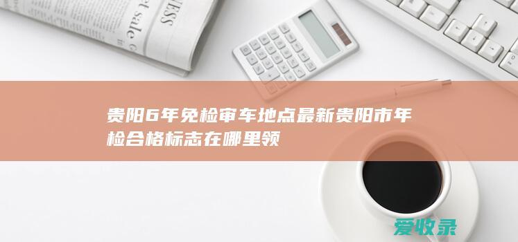 贵阳6年免检审车地点最新 贵阳市年检合格标志在哪里领