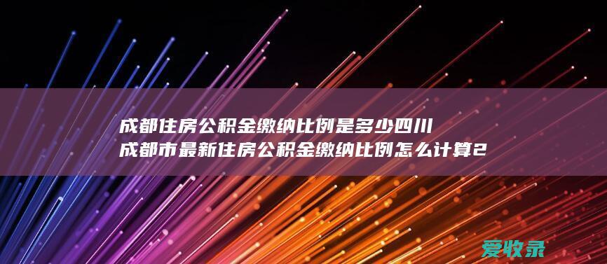 成都住房公积金缴纳比例是多少 四川成都市最新住房公积金缴纳比例怎么计算2022