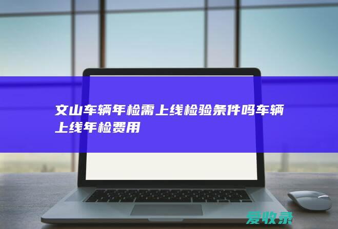 文山车辆年检需上线检验条件吗 车辆上线年检费用