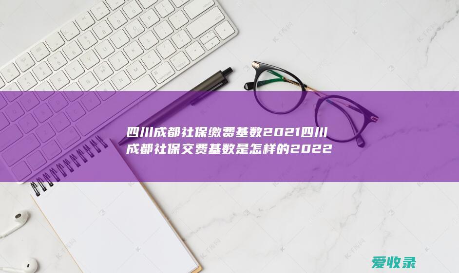 四川成都社保缴费基数2021 四川成都社保交费基数是怎样的2022