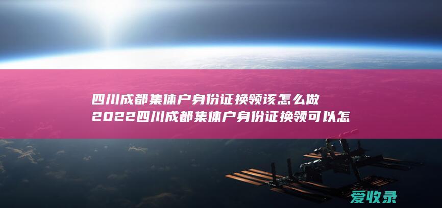 四川成都集体户身份证换领该怎么做2022 四川成都集体户身份证换领可以怎么做