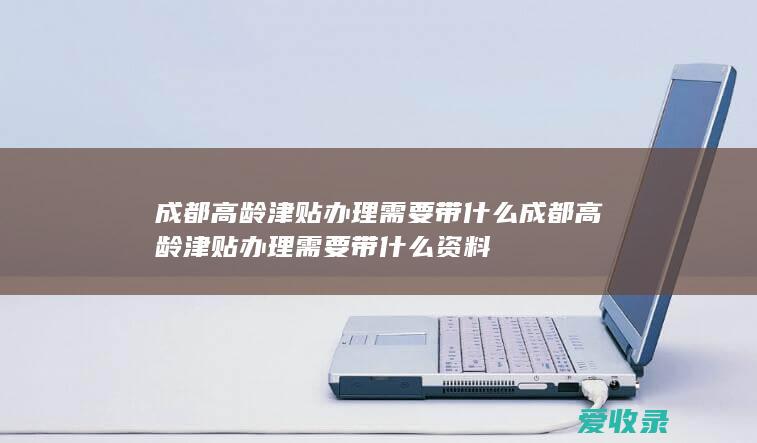 成都高龄津贴办理需要带什么 成都高龄津贴办理需要带什么资料