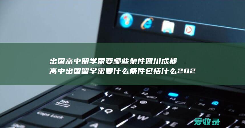 出国高中留学需要哪些条件 四川成都高中出国留学需要什么条件包括什么2022