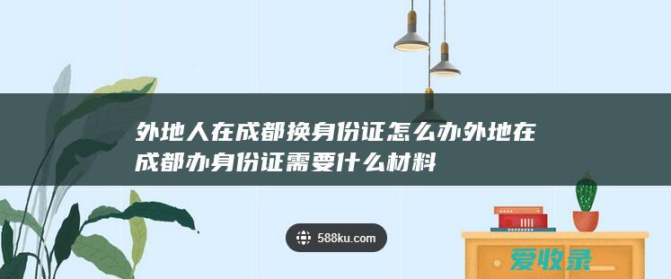 外地人在成都换身份证怎么办 外地在成都办身份证需要什么材料