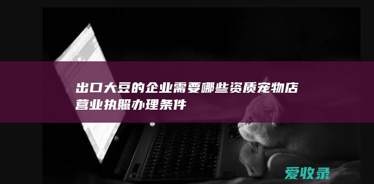 出口大豆的企业需要哪些资质 宠物店营业执照办理条件