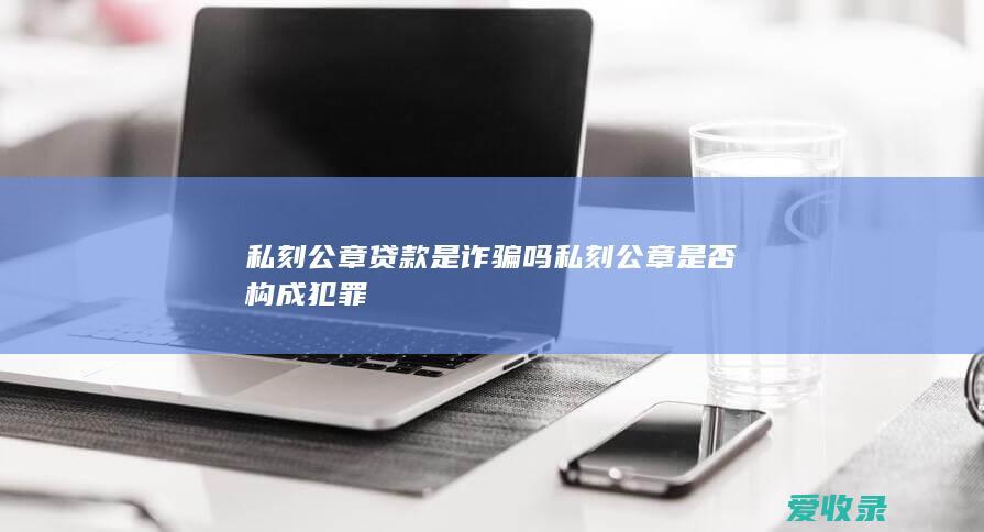 私刻公章贷款是诈骗吗 私刻公章是否构成犯罪