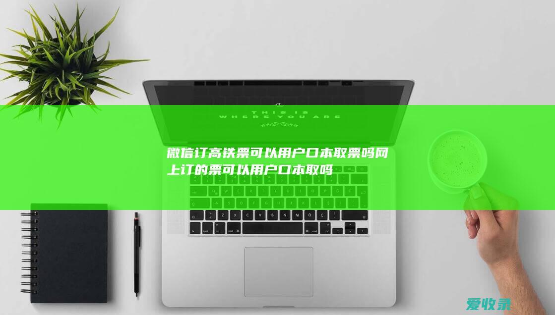 微信订高铁票可以用户口本取票吗 网上订的票可以用户口本取吗