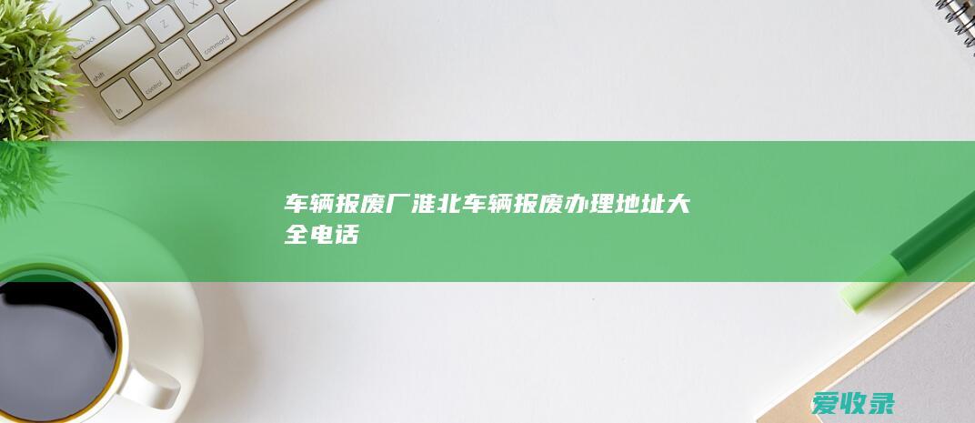 车辆报废厂 淮北车辆报废办理地址大全电话