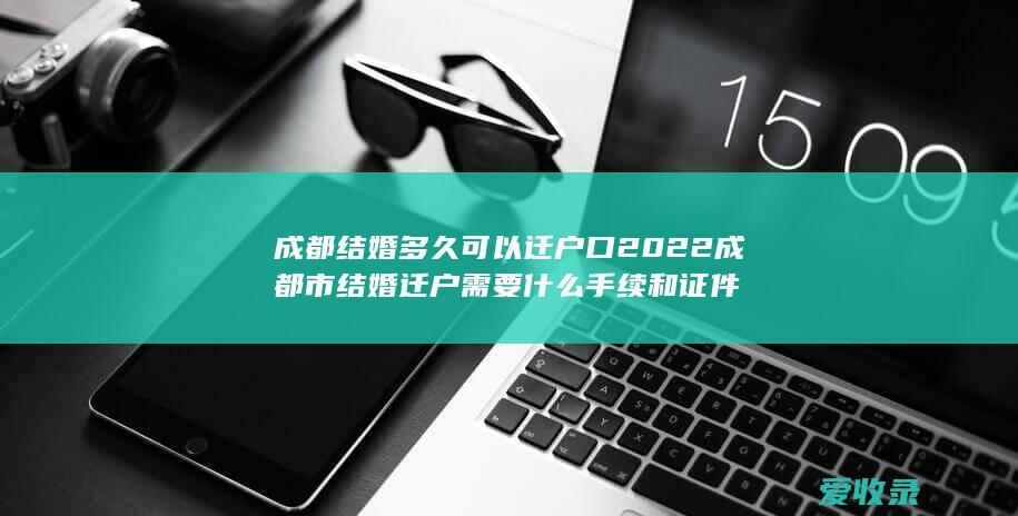 成都结婚多久可以迁户口 2022成都市结婚迁户需要什么手续和证件