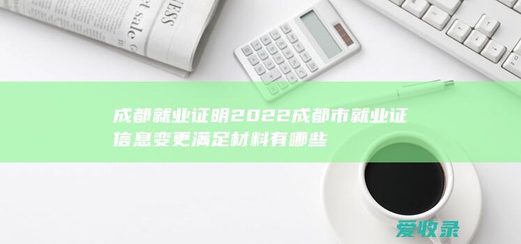 成都就业证明 2022成都市就业证信息变更满足材料有哪些