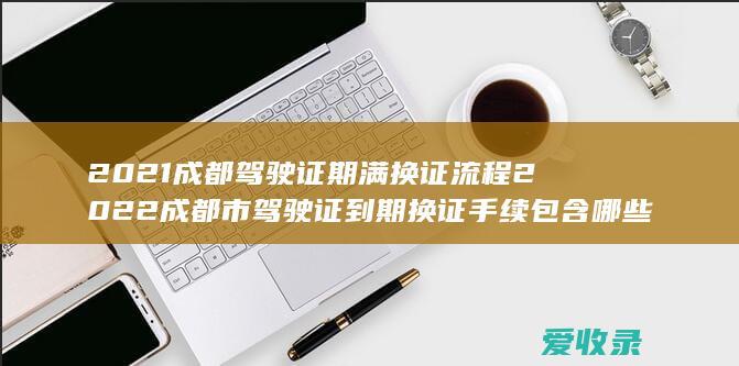 2021成都驾驶证期满换证流程 2022成都市驾驶证到期换证手续包含哪些