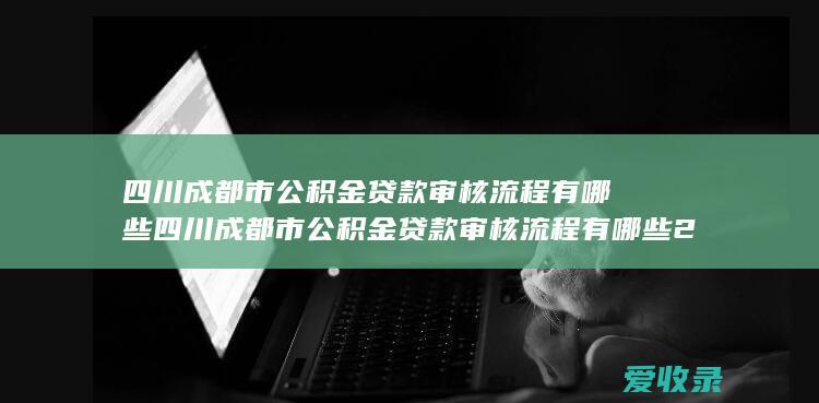 四川成都市公积金贷款审核流程有哪些 四川成都市公积金贷款审核流程有哪些2022