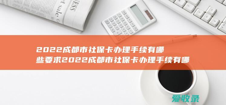 2022成都市社保卡办理手续有哪些要求 2022成都市社保卡办理手续有哪些