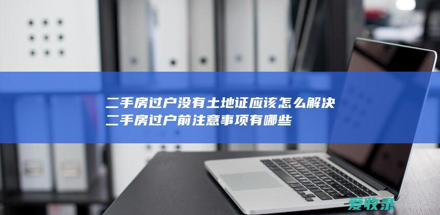 二手房过户没有土地证应该怎么解决 二手房过户前注意事项有哪些