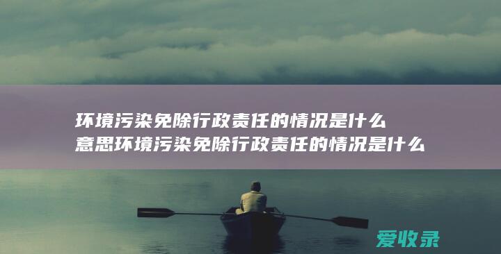 环境污染免除行政责任的情况是什么意思 环境污染免除行政责任的情况是什么