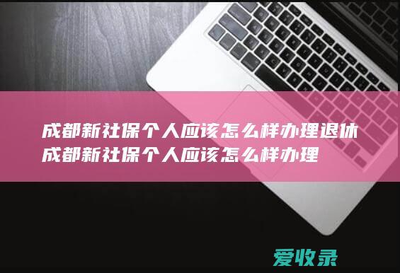 成都新社保个人应该怎么样办理退休 成都新社保个人应该怎么样办理