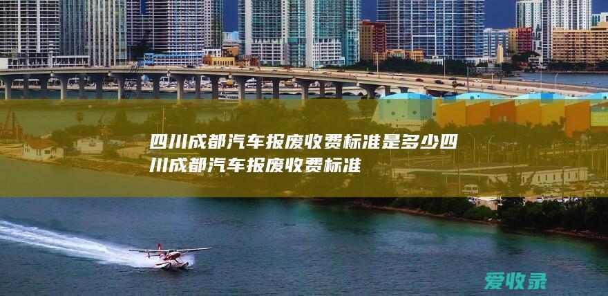 四川成都汽车报废收费标准是多少 四川成都汽车报废收费标准