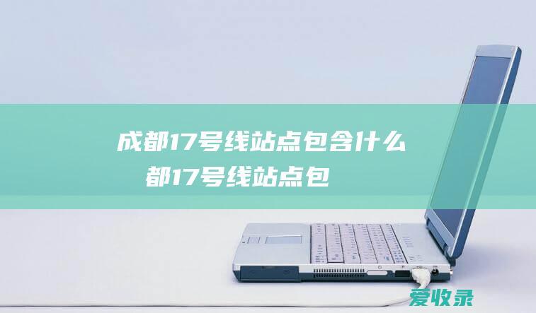 成都17号线站点包含什么(成都17号线站点包含什么站)