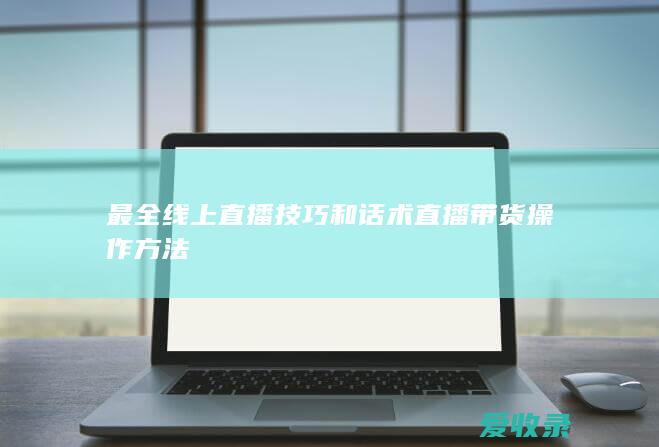 最全线上直播技巧和话术 直播带货操作方法