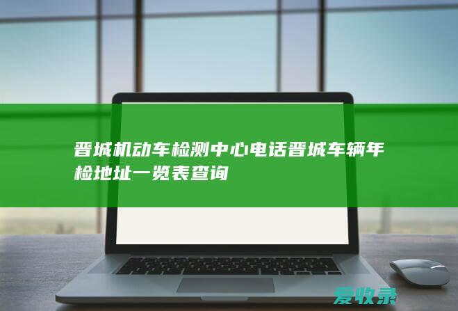 晋城机动车检测中心电话 晋城车辆年检地址一览表查询