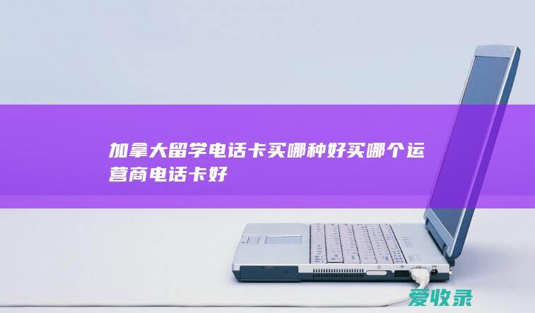 加拿大留学电话卡买哪种好 买哪个运营商电话卡好