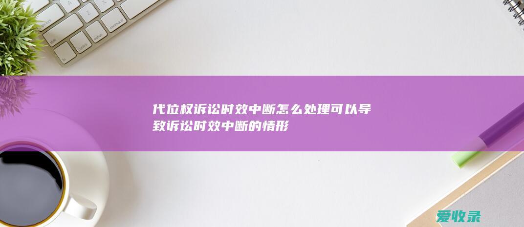 代位权诉讼时效中断怎么处理 可以导致诉讼时效中断的情形