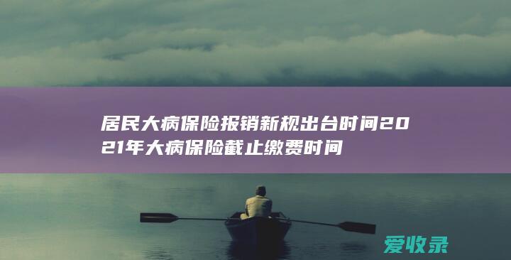 居民大病保险报销新规出台时间 2021年大病保险截止缴费时间
