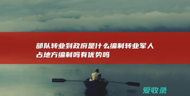 部队转业到政府是什么编制 转业军人占地方编制吗有优势吗