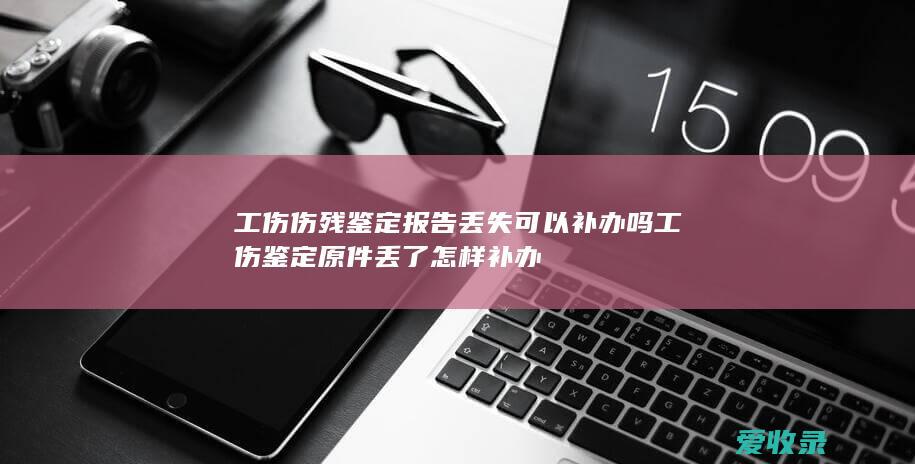 工伤伤残鉴定报告丢失可以补办吗 工伤鉴定原件丢了怎样补办