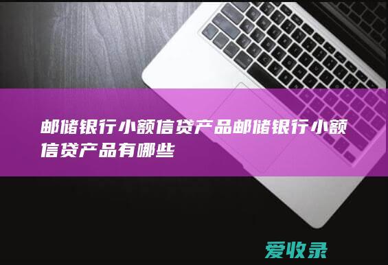 邮储银行小额信贷产品 邮储银行小额信贷产品有哪些