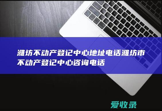 潍坊不动产登记中心地址电话 潍坊市不动产登记中心咨询电话