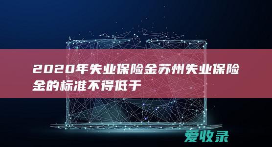 2020年失业保险金 苏州失业保险金的标准不得低于