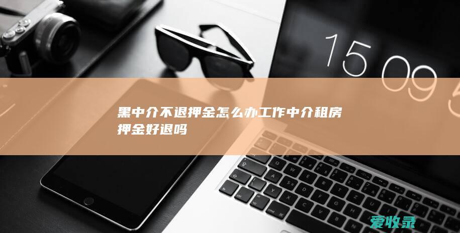 黑中介不退押金怎么办工作 中介租房押金好退吗